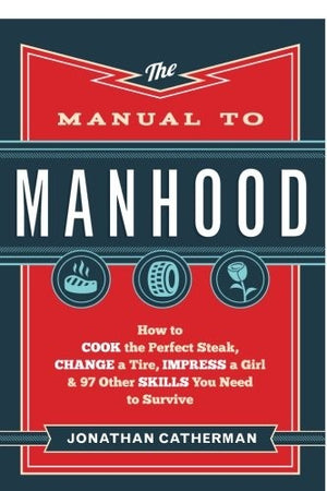 The Manual to Manhood: How to Cook the Perfect Steak, Change a Tire, Impress a Girl & 97 Other Skills You Need to Survive